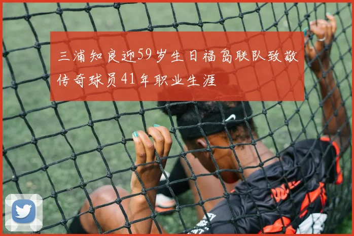 三浦知良迎59岁生日福岛联队致敬传奇球员41年职业生涯