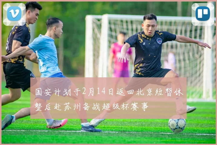 国安计划于2月14日返回北京短暂休整后赴苏州备战超级杯赛事