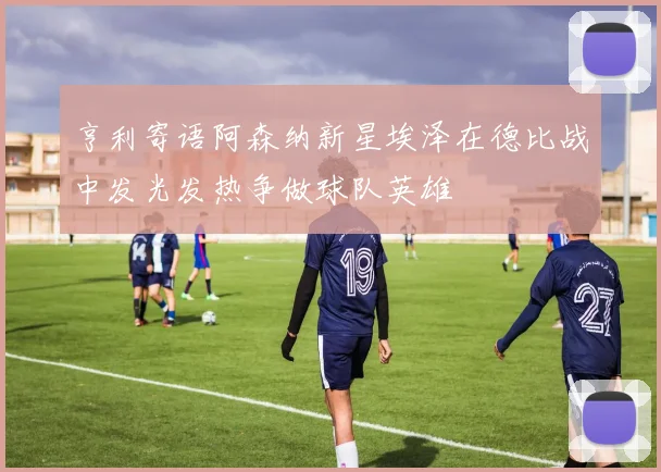 亨利寄语阿森纳新星埃泽在德比战中发光发热争做球队英雄
