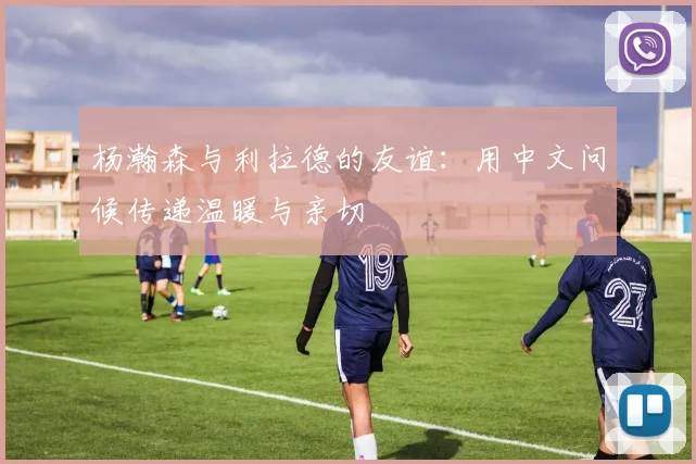 杨瀚森与利拉德的友谊：用中文问候传递温暖与亲切