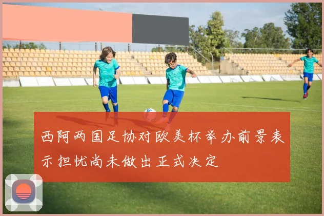 西阿两国足协对欧美杯举办前景表示担忧尚未做出正式决定