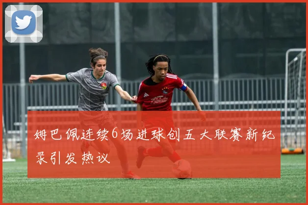 姆巴佩连续6场进球创五大联赛新纪录引发热议