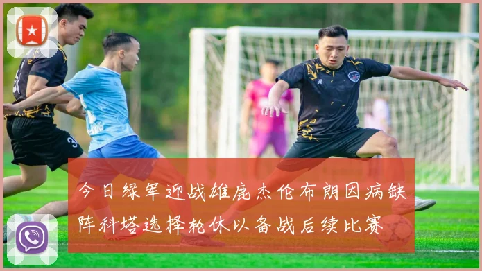 今日绿军迎战雄鹿杰伦布朗因病缺阵科塔选择轮休以备战后续比赛