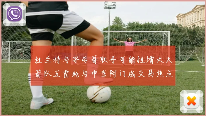 杜兰特与字母哥联手可能性增大火箭队五首轮与申京阿门成交易焦点