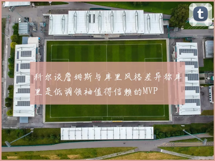 科尔谈詹姆斯与库里风格差异称库里是低调领袖值得信赖的MVP