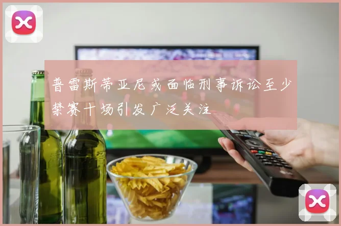 普雷斯蒂亚尼或面临刑事诉讼至少禁赛十场引发广泛关注