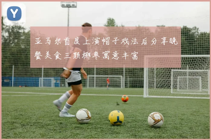 亚马尔首度上演帽子戏法后分享晚餐美食三颗椰枣寓意丰富