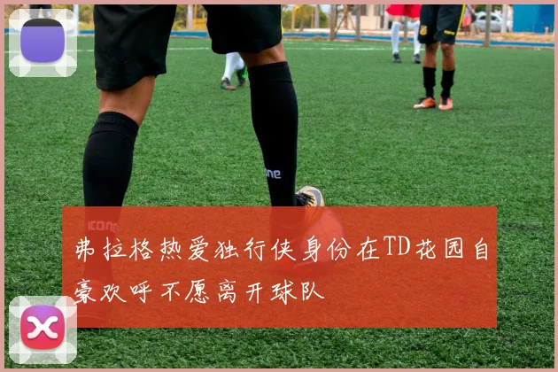 弗拉格热爱独行侠身份在TD花园自豪欢呼不愿离开球队