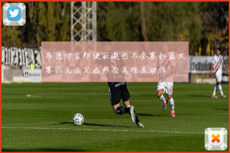 韦德坦言即使获邀也不参赛扣篮大赛因无法完成那些高难度动作