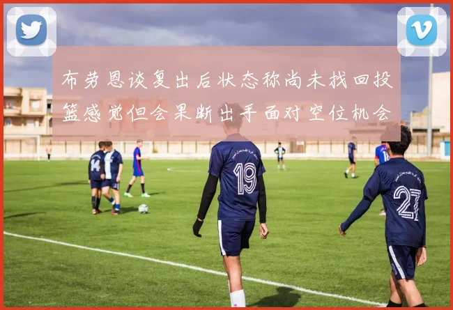 布劳恩谈复出后状态称尚未找回投篮感觉但会果断出手面对空位机会