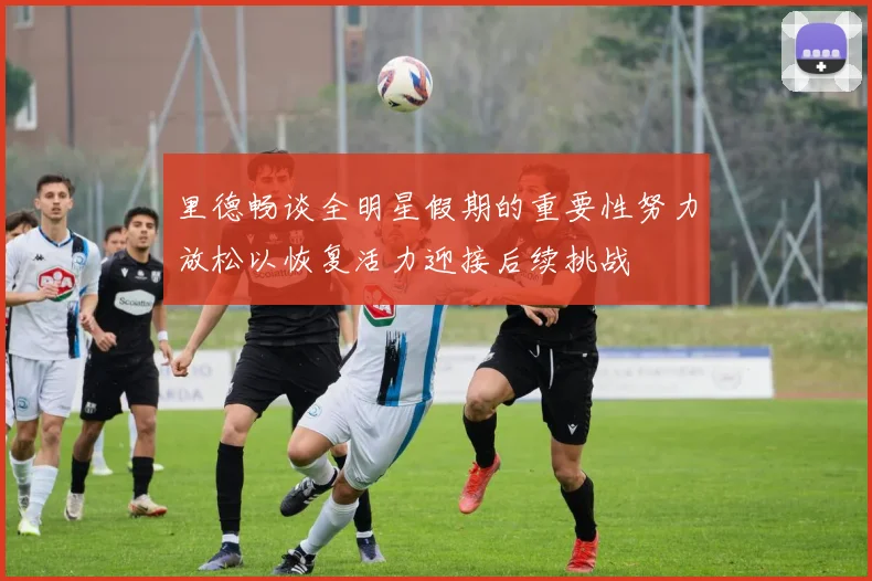 里德畅谈全明星假期的重要性努力放松以恢复活力迎接后续挑战