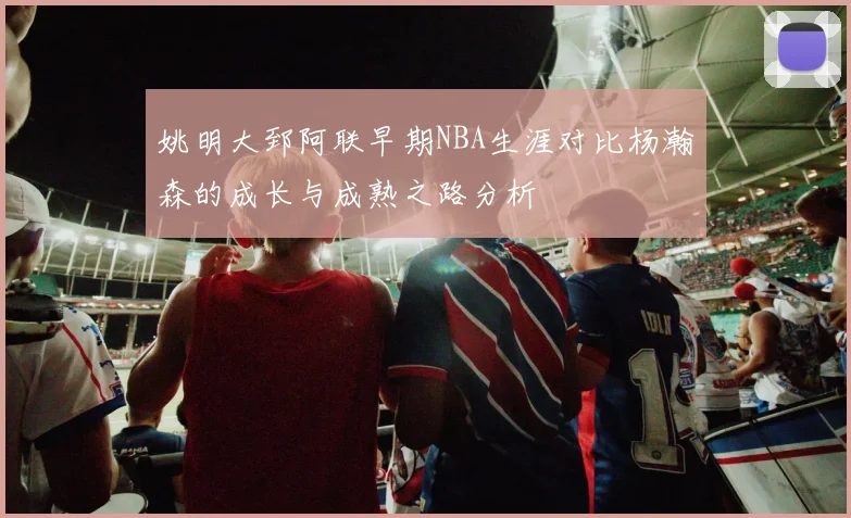 姚明大郅阿联早期NBA生涯对比杨瀚森的成长与成熟之路分析