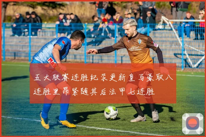 五大联赛连胜纪录更新皇马豪取八连胜里昂紧随其后法甲七连胜