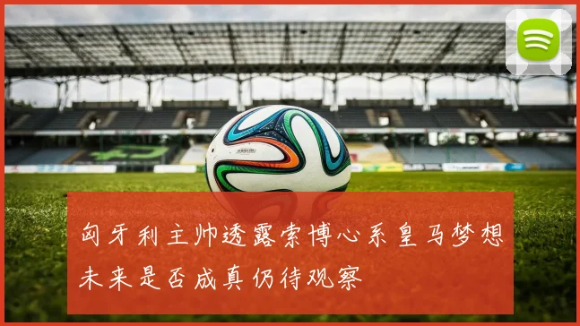 匈牙利主帅透露索博心系皇马梦想未来是否成真仍待观察