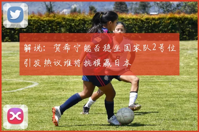 解说：贺希宁能否稳坐国家队2号位引发热议谁将抗旗赢日本