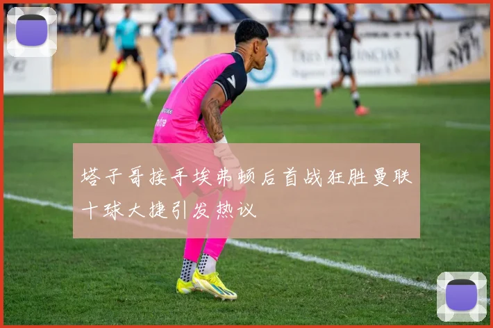 塔子哥接手埃弗顿后首战狂胜曼联十球大捷引发热议