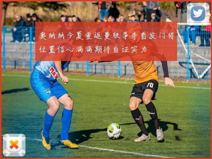 奥纳纳今夏重返曼联争夺首发门将位置信心满满期待自证实力