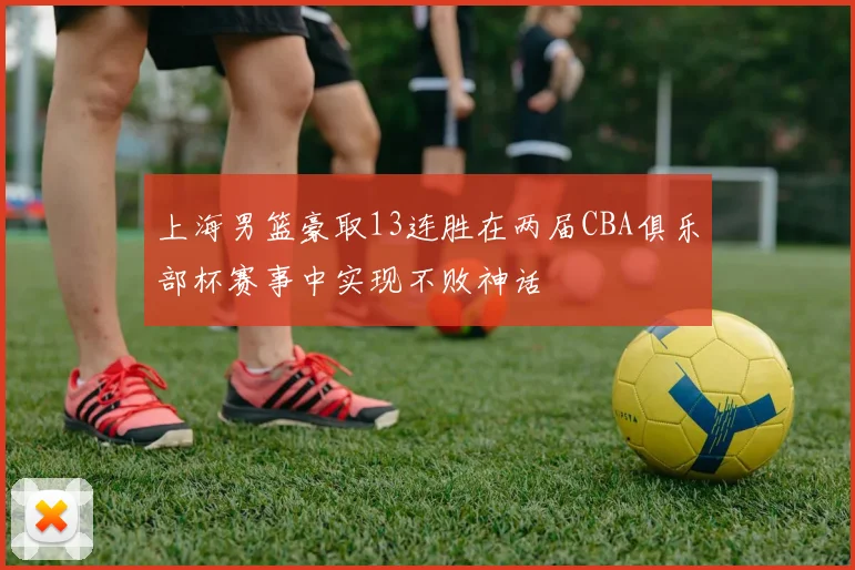 上海男篮豪取13连胜在两届CBA俱乐部杯赛事中实现不败神话