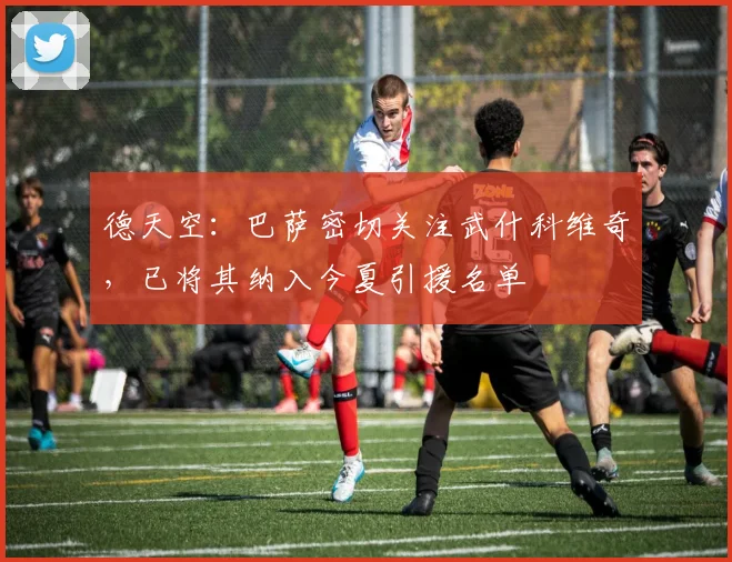德天空：巴萨密切关注武什科维奇，已将其纳入今夏引援名单