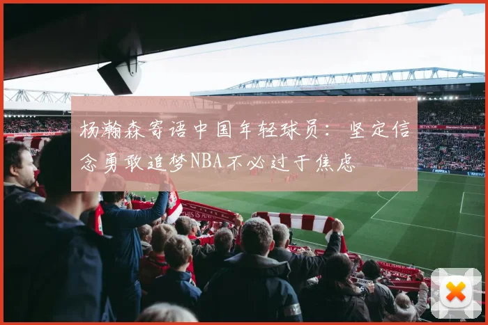 杨瀚森寄语中国年轻球员：坚定信念勇敢追梦NBA不必过于焦虑