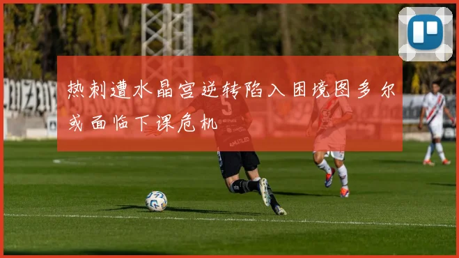 热刺遭水晶宫逆转陷入困境图多尔或面临下课危机