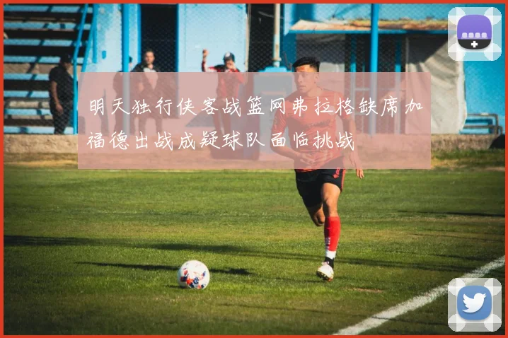 明天独行侠客战篮网弗拉格缺席加福德出战成疑球队面临挑战