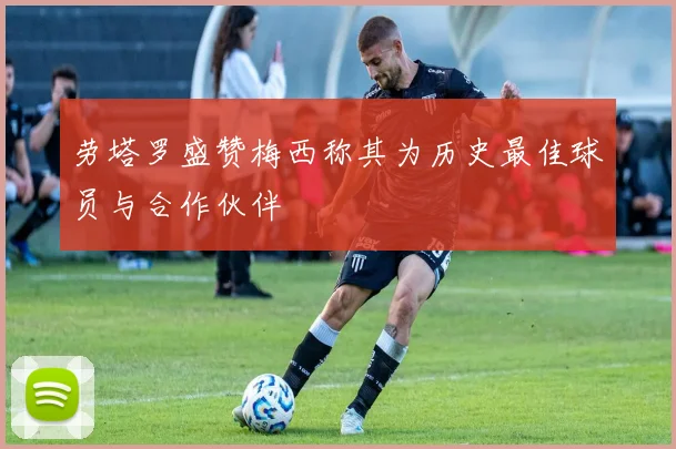 劳塔罗盛赞梅西称其为历史最佳球员与合作伙伴