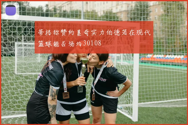 蒂格称赞约基奇实力伯德若在现代篮球能否场均30108