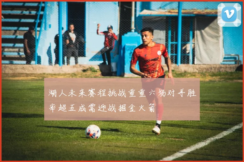 湖人未来赛程挑战重重六场对手胜率超五成需迎战掘金火箭