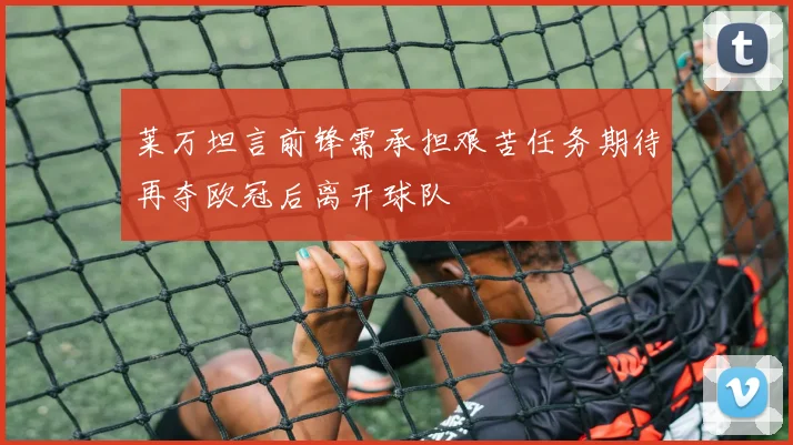 莱万坦言前锋需承担艰苦任务期待再夺欧冠后离开球队