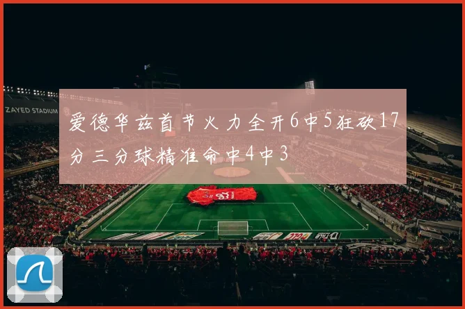 爱德华兹首节火力全开6中5狂砍17分三分球精准命中4中3