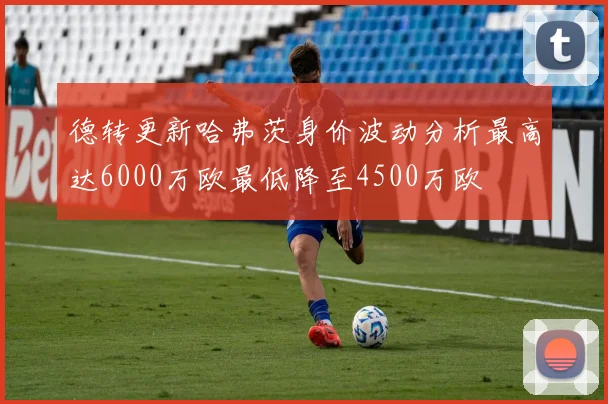 德转更新哈弗茨身价波动分析最高达6000万欧最低降至4500万欧