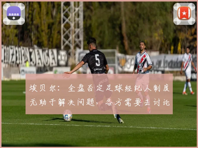 埃贝尔：全盘否定足球经纪人制度无助于解决问题，各方需要去讨论