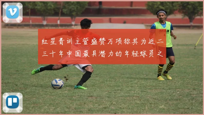 红星青训主管盛赞万项称其为近二三十年中国最具潜力的年轻球员之一